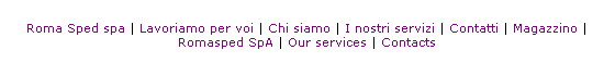 Casella di testo: &nbsp;
Roma Sped spa | Lavoriamo per voi | Chi siamo | I nostri servizi | Contatti | Magazzino | Romasped SpA | Our services | Contacts
